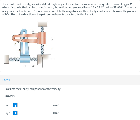 The x- and y-motions of guides A and Bwith right-angle slots control the curvilinear motion of the connecting pin P.
which slides in both slots. For a short interval, the motions are governed by x = 22 +0.7312 and y = 21-0.641, wherex
and y are in millimeters and t is in seconds. Calculate the magnitudes of the velocity v and acceleration a of the pin for t
= 3.0s. Sketch the direction of the path and indicate its curvature for this instant.
Part 1
Calculate the x- and y-components of the velocity.
Answers:
Vx
i
mm/s
Vy=
i
mm/s
