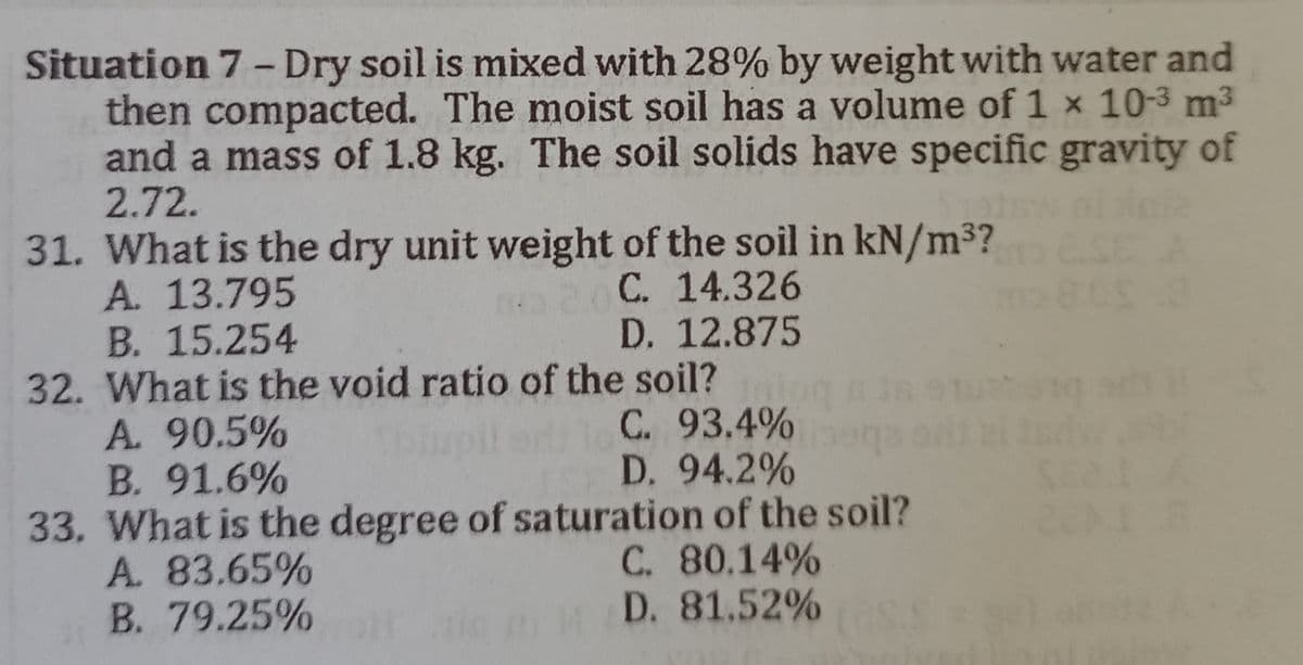 Situation 7 - Dry soil is mixed with 28% by weight with water and
then compacted. The moist soil has a volume of 1 x 10-3 m³
and a mass of 1.8 kg. The soil solids have specific gravity of
2.72.
E A
31. What is the dry unit weight of the soil in kN/m³?
A. 13.795
C. 14.326
B. 15.254
D. 12.875
32. What is the void ratio of the soil?
A. 90.5%
Tbiupil edilo C. 93.4%
D. 94.2%
B. 91.6%
33. What is the degree of saturation of the soil?
A. 83.65%
C. 80.14%
B.
79.25%D. 81.52%