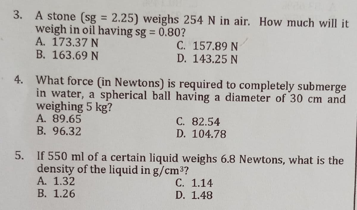 3.
A stone (sg = 2.25) weighs 254 N in air. How much will it
weigh in oil having sg = 0.80?
A. 173.37 N
C. 157.89 N
D. 143.25 N
B. 163.69 N
4.
What force (in Newtons) is required to completely submerge
in water, a spherical ball having a diameter of 30 cm and
weighing 5 kg?
A. 89.65
C. 82.54
D. 104.78
B. 96.32
If 550 ml of a certain liquid weighs 6.8 Newtons, what is the
density of the liquid in g/cm³?
A. 1.32
C. 1.14
D. 1.48
B. 1.26
5