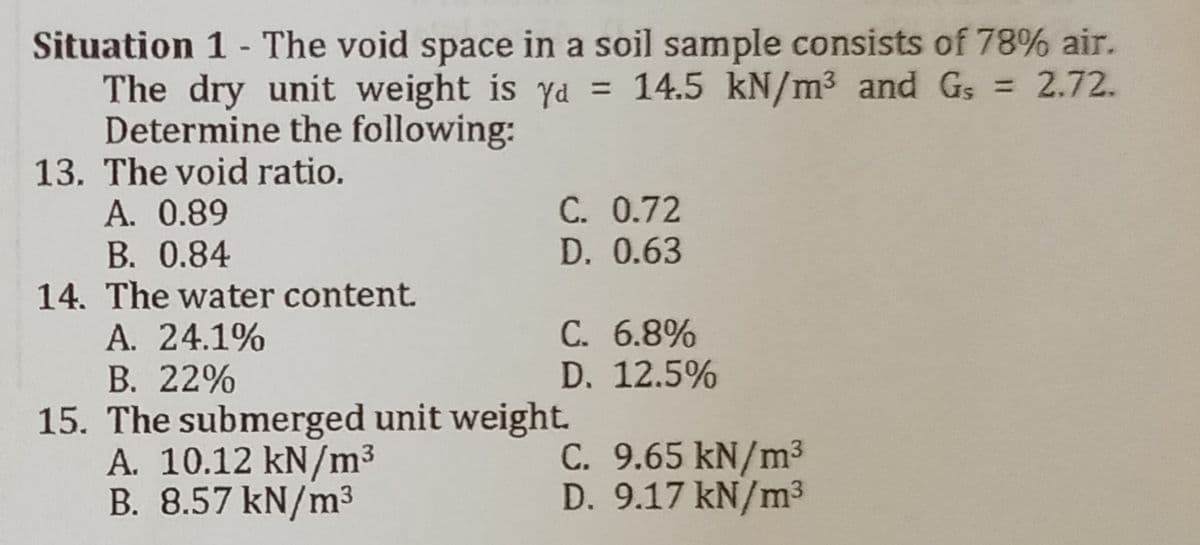 Situation 1- The void space in a soil sample consists of 78% air.
The dry unit weight is ya = 14.5 kN/m³ and G₁ = 2.72.
Gs
Determine the following:
13. The void ratio.
A. 0.89
C. 0.72
B. 0.84
D. 0.63
14. The water content.
A. 24.1%
C. 6.8%
B. 22%
D. 12.5%
15. The submerged unit weight.
C. 9.65 kN/m³
A. 10.12 kN/m³
B. 8.57 kN/m³
D. 9.17 kN/m³