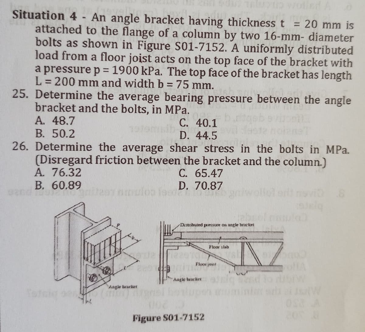 telutip wollen A
Situation 4 - An angle bracket having thickness t 20 mm is
attached to the flange of a column by two 16-mm- diameter
bolts as shown in Figure S01-7152. A uniformly distributed
load from a floor joist acts on the top face of the bracket with
a pressure p = 1900 kPa. The top face of the bracket has length
L = 200 mm and width b = 75 mm.
25. Determine the average bearing pressure between the angle
bracket and the bolts, in MPa.
A. 48.7
C. 40.1
B. 50.2
D. 44.5
Fri
26. Determine the average shear stress in the bolts in MPa.
(Disregard friction between the bracket and the column.)
A. 76.32
C. 65.47
B. 60.89
eard antea mulos fest
D.
70.87
Distributed pressure on angle bracket
Floor slab
WITH
Floor joist
Angle tracker
002
Figure S01-7152
Angle bracket