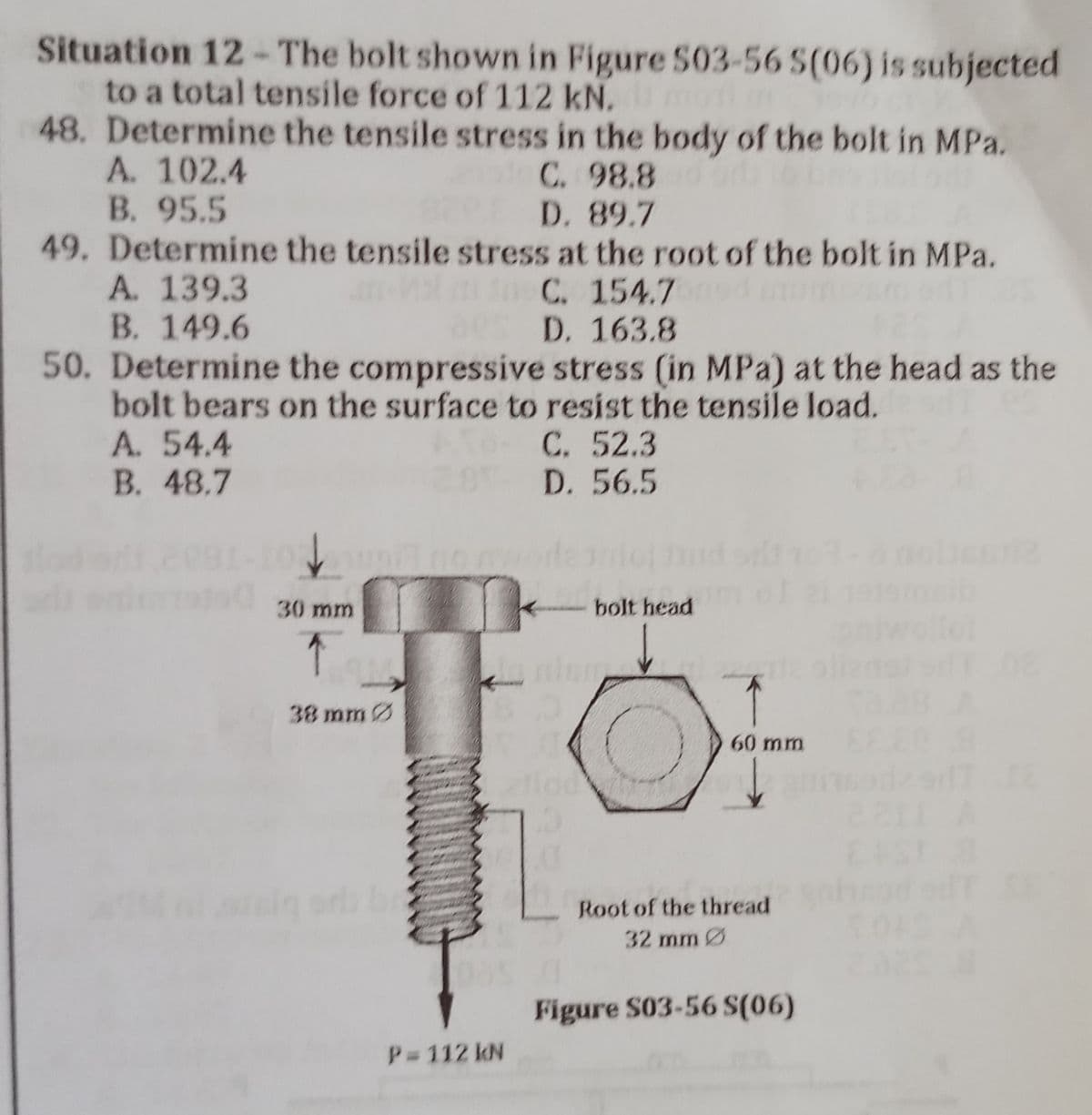 Situation 12-The bolt shown in Figure 503-56 S(06) is subjected
to a total tensile force of 112 kN.
48. Determine the tensile stress in the body of the bolt in MPa.
A. 102.4
10C. 98.8
D. 89.7
B. 95.5
49. Determine the tensile stress at the root of the bolt in MPa.
A. 139.3
C. 154.7
B. 149.6
D. 163.8
50. Determine the compressive stress (in MPa) at the head as the
bolt bears on the surface to resist the tensile load.
A. 54.4
C. 52.3
B. 48.7
D. 56.5
na no
llot
30 mm
↑
38 mm
125
P=112 kN
bolt head
60 mm
Root of the thread
32 mm Ø
Figure S03-56 S(06)