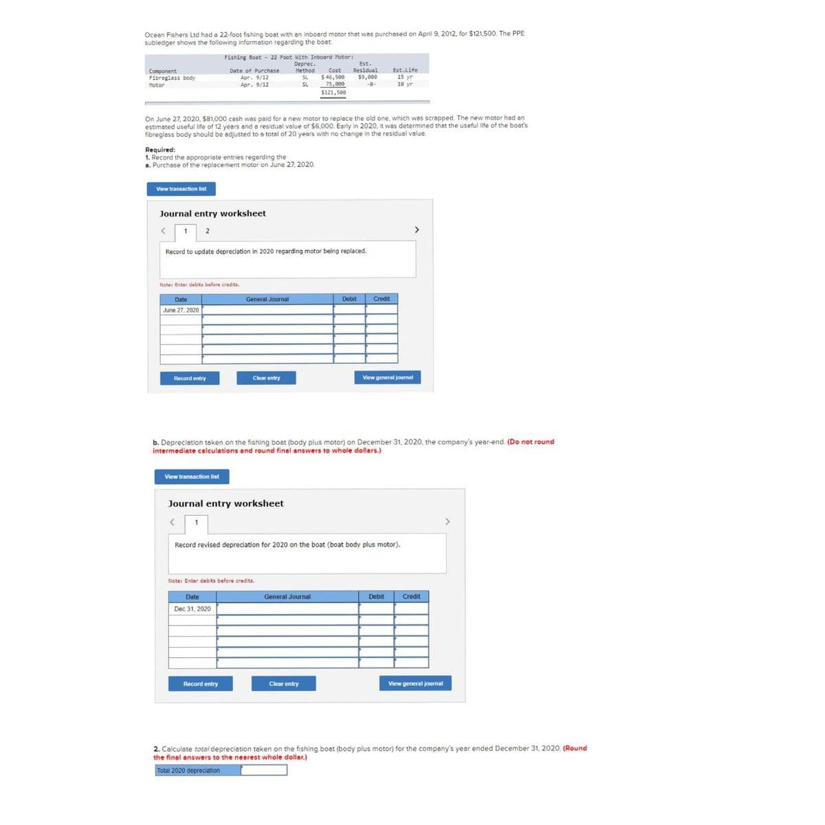 Ocean Fishers Ltd had a 22-foot fishing boat with an inboard motor that was purchased on April 9, 2012, for $121,500. The PPE
subledger shows the following information regarding the boat
Component
Fibreglass body
Motor
View transaction list
Required:
1. Record the appropriate entries regarding the
a. Purchase of the replacement motor on June 27, 2020.
On June 27, 2020, $81,000 cash was paid for a new motor to replace the old one, which was scrapped. The new motor had an
estimated useful life of 12 years and a residual value of $6,000. Early in 2020, it was determined that the useful life of the boat's
fibreglass body should be adjusted to a total of 20 years with no change in the residual value.
<
Journal entry worksheet
2
Date
June 27, 2020
Fishing Boat - 22 Foot With Inboard Motor:
Deprec.
Method
SL
SL
Date of Purchase
Apr. 9/12
Apr. 9/12
Record to update depreciation in 2020 regarding motor being replaced.
Note: Enter debits before credits.
Record entry
View transaction list
General Journal
Date
Dec 31, 2020
Clear entry
Journal entry worksheet
< 1
Record entry
Note: Enter debits before credits.
Est.
Cost Residual
$46,500
$9,000
-8-
75,800
$121,500
b. Depreciation taken on the fishing boat (body plus motor) on December 31, 2020, the company's year-end. (Do not round
intermediate calculations and round final answers to whole dollars.)
General Journal
Debit
Record revised depreciation for 2020 on the boat (boat body plus motor).
Clear entry
Credit
Est.Life
15 yr
10 yr
View general journal
Debit
Credit
View general journal
2. Calculate total depreciation taken on the fishing boat (body plus motor) for the company's year ended December 31, 2020. (Round
the final answers to the nearest whole dollar.)
Total 2020 depreciation