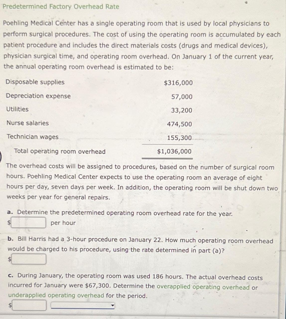 Predetermined Factory Overhead Rate
Poehling Medical Center has a single operating room that is used by local physicians to
perform surgical procedures. The cost of using the operating room is accumulated by each
patient procedure and includes the direct materials costs (drugs and medical devices),
physician surgical time, and operating room overhead. On January 1 of the current year,
the annual operating room overhead is estimated to be:
Disposable supplies
Depreciation expense
Utilities
Nurse salaries
$316,000
57,000
33,200
474,500
155,300
$1,036,000
Technician wages
Total operating room overhead
The overhead costs will be assigned to procedures, based on the number of surgical room
hours. Poehling Medical Center expects to use the operating room an average of eight
hours per day, seven days per week. In addition, the operating room will be shut down two
weeks per year for general repairs.
a. Determine the predetermined operating room overhead rate for the year.
$
per hour
b. Bill Harris had a 3-hour procedure on January 22. How much operating room overhead
would be charged to his procedure, using the rate determined in part (a)?
c. During January, the operating room was used 186 hours. The actual overhead costs
incurred for January were $67,300. Determine the overapplied operating overhead or
underapplied operating overhead for the period.
