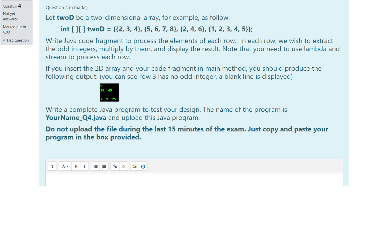 Question 4
Question 4 (6 marks)
Not yet
Let twoD be a two-dimensional array, for example, as follow:
answered
Marked out of
int [][] twoD = {{2, 3, 4}, {5, 6, 7, 8}, {2, 4, 6}, {1, 2, 3, 4, 5}};
6.00
Write Java code fragment to process the elements of each row. In each row, we wish to extract
the odd integers, multiply by them, and display the result. Note that you need to use lambda and
stream to process each row.
P Flag question
If you insert the 2D array and your code fragment in main method, you should produce the
following output: (you can see row 3 has no odd integer, a blank line is displayed)
25 49
1 9 25
Write a complete Java program to test your design. The name of the program is
YourName_Q4.java and upload this Java program.
Do not upload the file during the last 15 minutes of the exam. Just copy and paste your
program in the box provided.
A-
I
