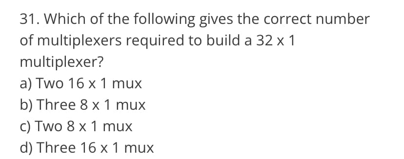 31. Which of the following gives the correct number
of multiplexers required to build a 32 x 1
multiplexer?
a) Two 16 x 1 mux
b) Three 8 x 1 mux
c) Two 8 x 1 mux
d) Three 16 x 1 mux