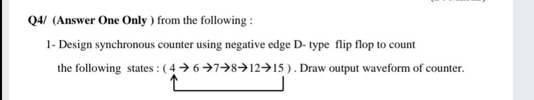 Q4/ (Answer One Only ) from the following :
1- Design synchronous counter using negative edge D- type flip flop to count
the following states : ( 4 6 →7→8→12→15 ). Draw output waveform of counter.
