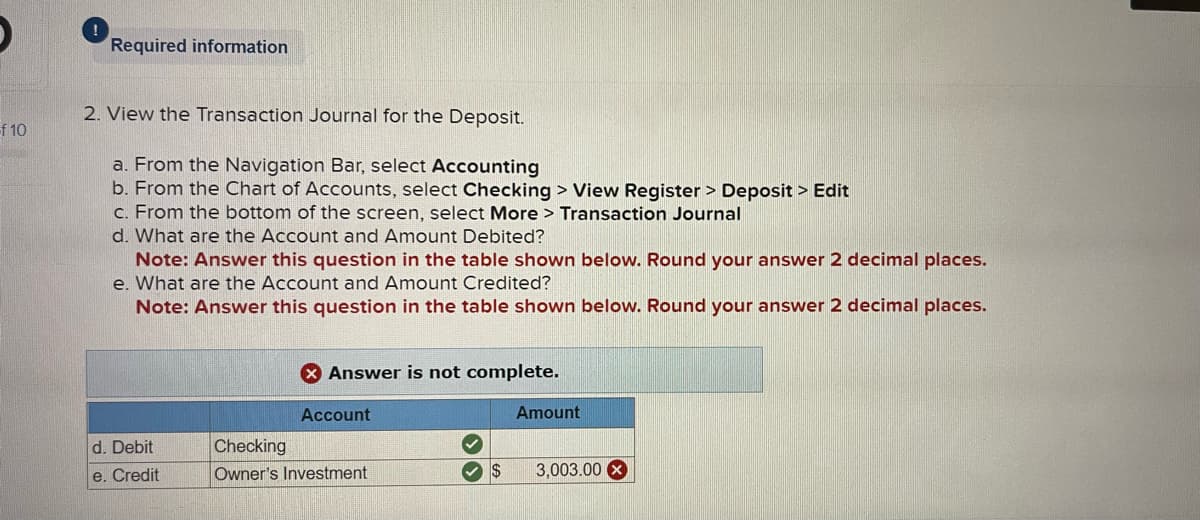 f 10
!
Required information
2. View the Transaction Journal for the Deposit.
a. From the Navigation Bar, select Accounting
b. From the Chart of Accounts, select Checking > View Register > Deposit > Edit
c. From the bottom of the screen, select More > Transaction Journal
d. What are the Account and Amount Debited?
Note: Answer this question in the table shown below. Round your answer 2 decimal places.
e. What are the Account and Amount Credited?
Note: Answer this question in the table shown below. Round your answer 2 decimal places.
d. Debit
e. Credit
X Answer is not complete.
Account
Checking
Owner's Investment
✓
$
Amount
3,003.00 x