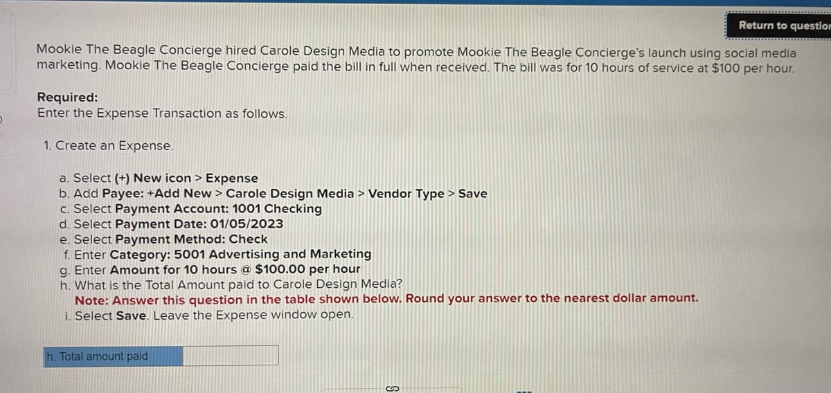 D
Return to question
Mookie The Beagle Concierge hired Carole Design Media to promote Mookie The Beagle Concierge's launch using social media
marketing. Mookie The Beagle Concierge paid the bill in full when received. The bill was for 10 hours of service at $100 per hour.
Required:
Enter the Expense Transaction as follows.
1. Create an Expense.
a. Select (+) New icon > Expense
b. Add Payee: +Add New > Carole Design Media > Vendor Type > Save
c. Select Payment Account: 1001 Checking
d. Select Payment Date: 01/05/2023
e. Select Payment Method: Check
f. Enter Category: 5001 Advertising and Marketing
g. Enter Amount for 10 hours @ $100.00 per hour
h. What is the Total Amount paid to Carole Design Media?
Note: Answer this question in the table shown below. Round your answer to the nearest dollar amount.
i. Select Save. Leave the Expense window open.
h. Total amount paid
S