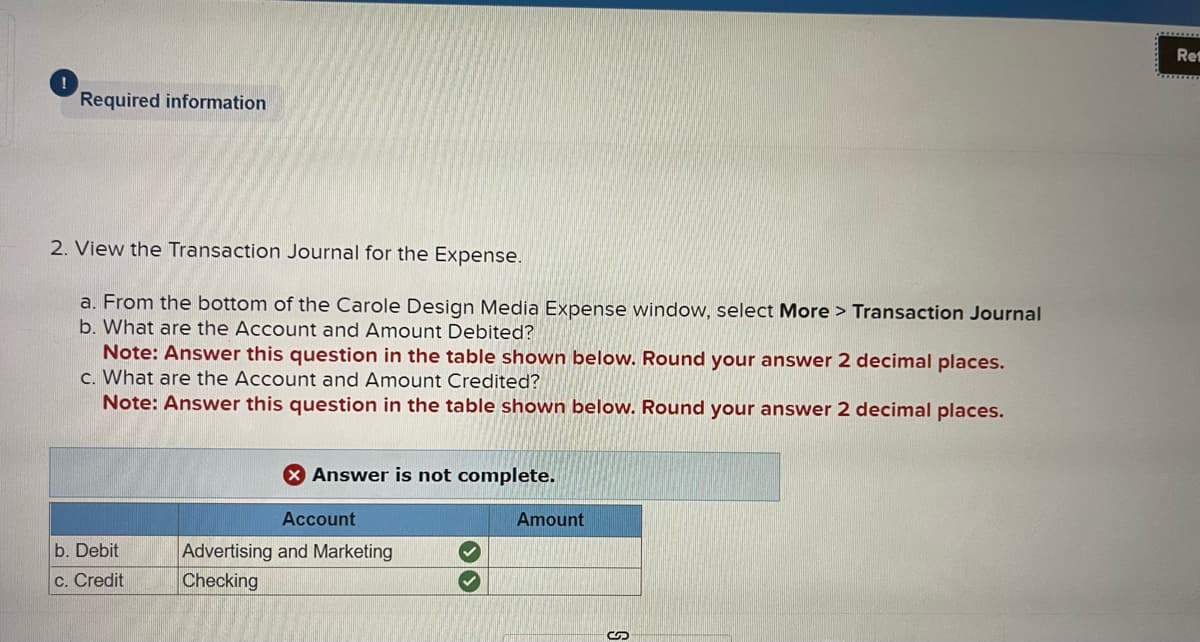 Required information
2. View the Transaction Journal for the Expense.
a. From the bottom of the Carole Design Media Expense window, select More > Transaction Journal
b. What are the Account and Amount Debited?
Note: Answer this question in the table shown below. Round your answer 2 decimal places.
c. What are the Account and Amount Credited?
Note: Answer this question in the table shown below. Round your answer 2 decimal places.
b. Debit
c. Credit
X Answer is not complete.
Account
Advertising and Marketing
Checking
Amount
Re