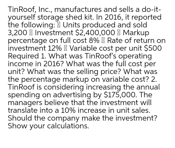 TinRoof, Inc., manufactures and sells a do-it-
yourself storage shed kit. In 2016, it reported
the following: Units produced and sold
3,200 I Investment $2,400,00O I Markup
percentage on full cost 8% ' Rate of return on
investment 12% | Variable cost per unit $500
Required 1. What was TinRoof's operating
income in 2016? What was the full cost per
unit? What was the selling price? What was
the percentage markup on variable cost? 2.
TinRoof is considering increasing the annual
spending on advertising by $175,000. The
managers believe that the investment will
translate into a 10% increase in unit sales.
Should the company make the investment?
Show your calculations.
