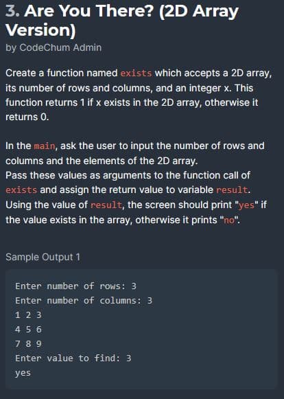 3. Are You There? (2D Array
Version)
by CodeChum Admin
Create a function named exists which accepts a 2D array,
its number of rows and columns, and an integer x. This
function returns 1 if x exists in the 2D array, otherwise it
returns 0.
In the main, ask the user to input the number of rows and
columns and the elements of the 2D array.
Pass these values as arguments to the function call of
exists and assign the return value to variable result.
Using the value of result, the screen should print "yes" if
the value exists in the array, otherwise it prints "no".
Sample Output 1
Enter number of rows: 3
Enter number of columns: 3
1 2 3
4 5 6
789
Enter value to find: 3
yes