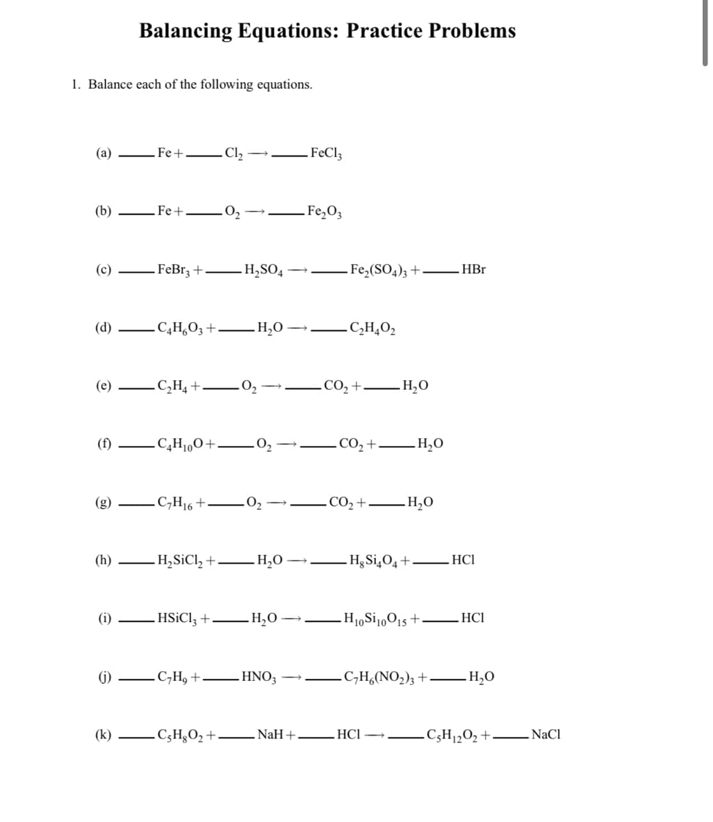 Balancing Equations: Practice Problems
1. Balance each of the following equations.
(а)
Fe+
. Cl,
FeCl3
(b)
Fe+
Fe,O3
(c)
FeBr3 +.
H,SO4
Fe,(SO4); +
HBr
(d)
C,H,O3 +
H20
C,H,O2
(e)
C,H4 +.
.CO2
H,O
(f)
.C,H1,O+.
СО, + — Н,О
.C,H16 +
.CO2 +
H,0
(8)
(h)
- H,SiCl, +
H,O
Hg Si¿O4+
HCI
(i)
HSICI; +
H10SI1,015 +
HCI
(i) -
C,H, +
HNO3
.C,H,(NO,)3 +
H,O
(k)
C;H§O2 +
NaH+
HCl
C3H1½O2+– NaCl
