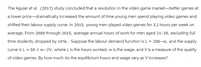 The Aguiar et al. (2017) study concluded that a revolution in the video game market-better games at
a lower price-dramatically increased the amount of time young men spend playing video games and
shifted their labour supply curve. In 2015, young men played video games for 3.2 hours per week on
average. From 2000 through 2015, average annual hours of work for men aged 21-30, excluding full
time students, dropped by 10% . Suppose the labour demand function is L = 200-w, and the supply
curve is L = 50 + w-2V, where L is the hours worked, w is the wage, and V is a measure of the quality
of video games. By how much do the equilibrium hours and wage vary as V increases?