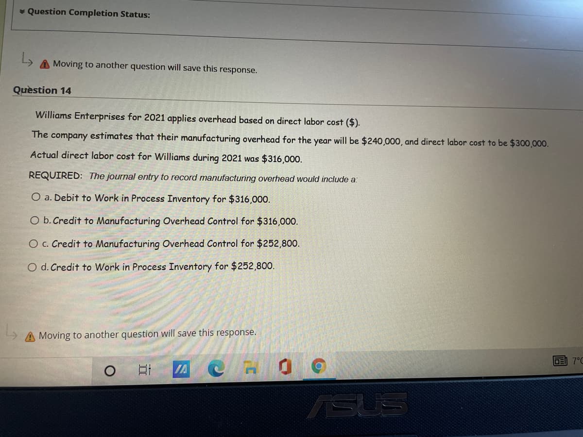 * Question Completion Status:
A Moving to another question will save this response.
Quèstion 14
Williams Enterprises for 2021 applies overhead based on direct labor cost ($).
The company estimates that their manufacturing overhead for the year will be $240,000, and direct labor cost to be $300,000.
Actual direct labor cost for Williams during 2021 was $316,000.
REQUIRED: The journal entry to record manufacturing overhead would include a:
O a. Debit to Work in Process Inventory for $316,000.
O b. Credit to Manufacturing Overhead Control for $316,000.
O c. Credit to Manufacturing Overhead Control for $252,800.
O d. Credit to Work in Process Inventory for $252,800.
A Moving to another question will save this response.
DE 7°C
IA
ASUS
