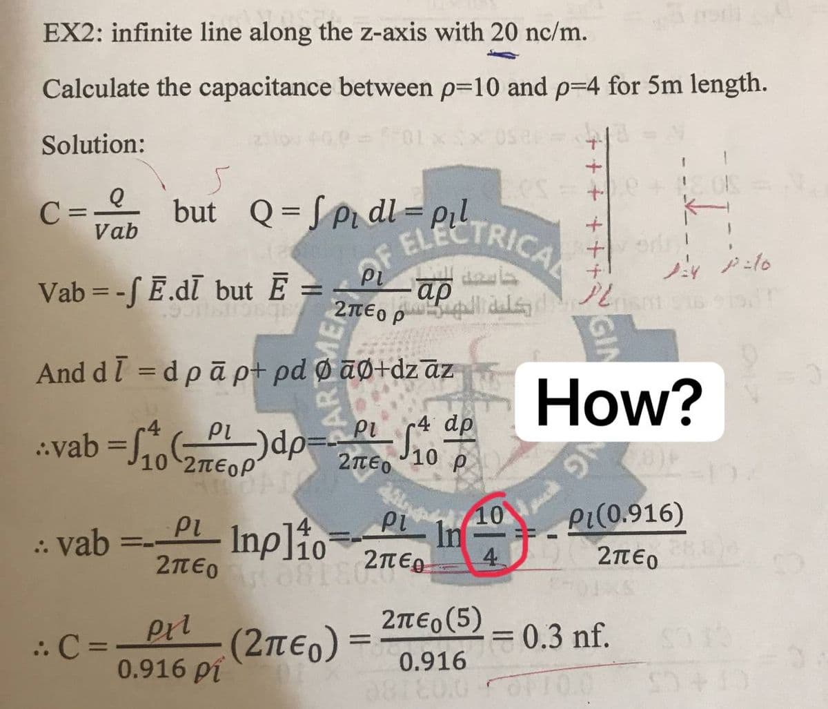 LLOSE
EX2: infinite line along the z-axis with 20 nc/m.
Calculate the capacitance between p=10 and p=4 for 5m length.
8(
OS
Solution:
Q
C =
but Q=Spidl=pil
Vab
ELECTRICAL
124 12:10
Vab--f E.di but Ē =
And dī= dpā p+ pd Ø āØ+dzāz
ρι
ρι
4 dp
..vab = ₁ (PL)dp=PL 10
10 2TEOP
ρι
ρι , 10
In
:: vab
PL Inplio
10
081827
4
2περ
(2πεο)
: C =
Pri
0.916 ρί
OF
ρι
كلية الهم 20
2περ(5)
=10
0.916
08130.0
++++
How?
Pi(0.916)
Σπέρ
= 0.3 nf.
10.0 53