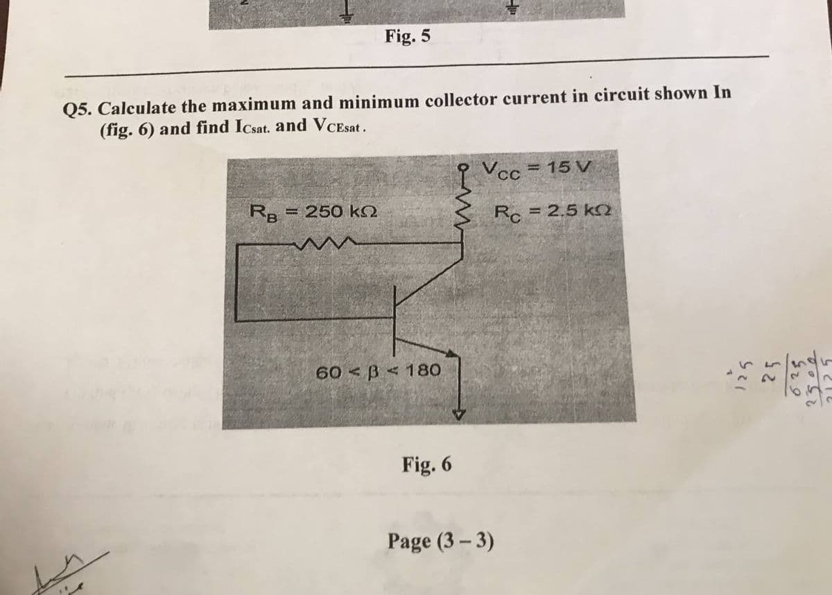 Fig. 5
Q5. Calculate the maximum and minimum collector current in circuit shown In
(fig. 6) and find Icsat. and VCEsat.
Vcc = 15 v
RB - 250 ΚΩ
Rc = 2.5 k
o-M
60 B 180
Fig. 6
Page (3-3)
125
25
625
2502
65
4212