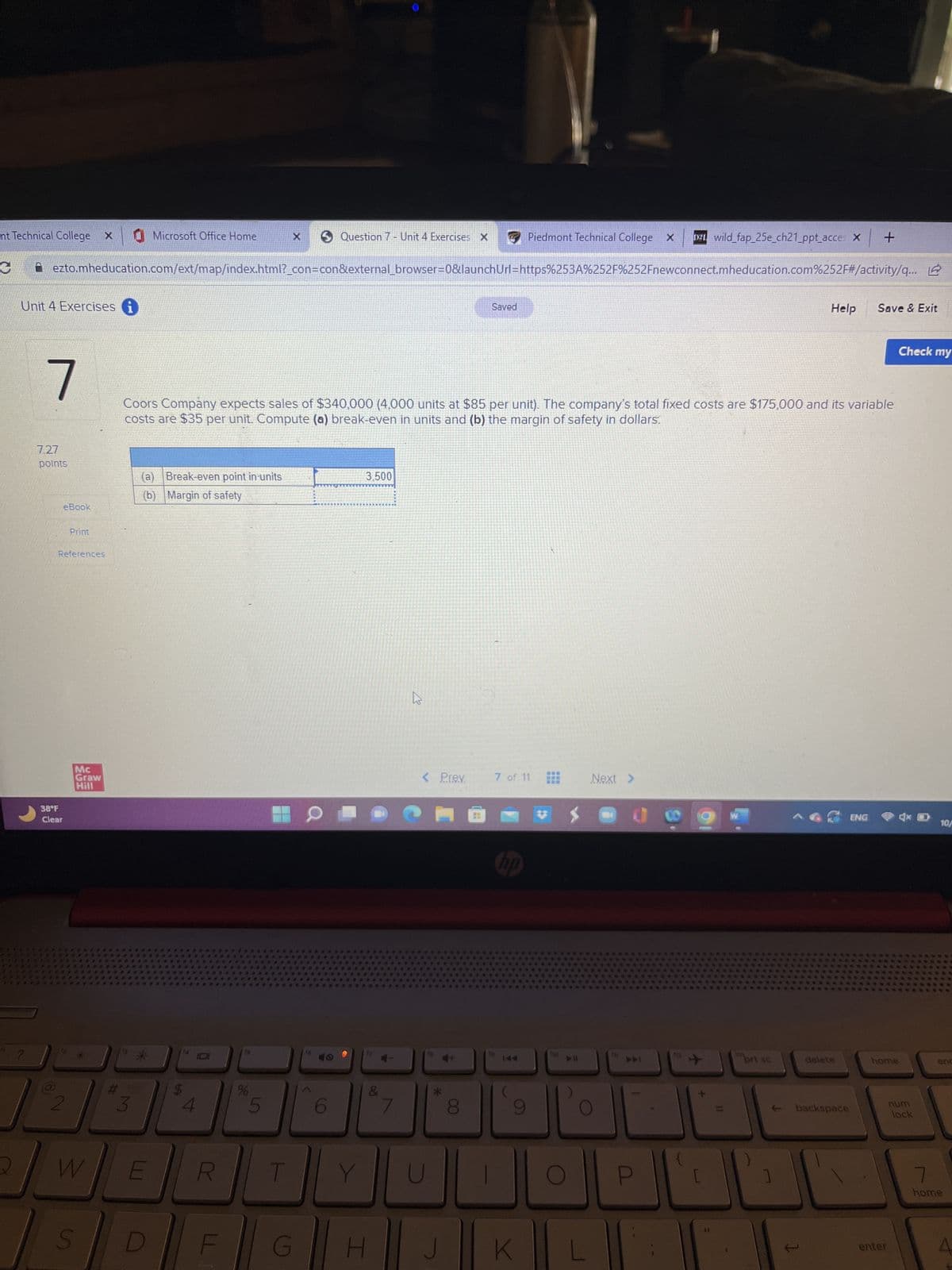 nt Technical College X
C
2
Unit 4 Exercises i
?
7
ezto.mheducation.com/ext/map/index.html?_con=con&external_browser=0&launchUrl=https%253A%252F%252Fnewconnect.mheducation.com%252F#/activity/q...
7.27
points
38°F
Clear
(8
eBook
Print
References
Mc
Graw
Hill
W
S
#
Microsoft Office Home
(a) Break-even point in units
(b) Margin of safety
E
D
CA
Coors Company expects sales of $340,000 (4,000 units at $85 per unit). The company's total fixed costs are $175,000 and its variable
costs are $35 per unit. Compute (a) break-even in units and (b) the margin of safety in dollars.
R
%
5
Question 7 - Unit 4 Exercises X
T
G
Y
3.500
&
K
< Prev.
H J
Saved
00
Piedmont Technical College X 121 wild_fap_25e_ch21_ppt_acces X +
7 of 11
K
110
Next >
E11
3X3
WES
prt sc
Help
T
delete
backspace
Save & Exit
ENG
home
enter
Check my
num
lock
10/
enc
7
home
A