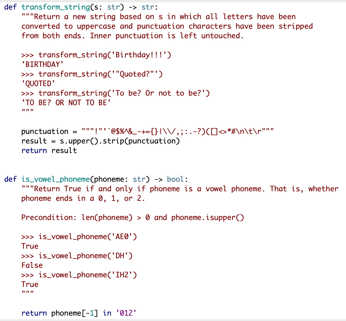 def transform_string(s: str) -> str:
"""Return a new string based on s in which all letters have been
converted to uppercase and punctuation characters have been stripped
from both ends. Inner punctuation is left untouched.
>> transform_string('Birthday!!!')
'BIRTHDAY'
>> transform_string('"Quoted?"')
"QUOTED'
>>> transform_string('To be? Or not to be?')
'TO BE? OR NOT TO BE'
II II ||
"""!"'`@$%^&_-+={}|\\/,;: .-?)([→*#\n\t\r"""
s.upper().strip(punctuation)
punctuation
result
%3D
return result
def is_vowel_phoneme(phoneme: str) -> bool:
"""Return True if and only if phoneme is a vowel phoneme. That is, whether
phoneme ends in a 0, 1, or 2.
Precondition: len(phoneme) > 0 and phoneme.isupper()
>> is_vowel_phoneme('AE0')
True
>> is_vowel-phoneme('DH')
False
>>> is_vowel-phoneme('IH2')
True
II II ||
return phoneme[-1] in '012'
