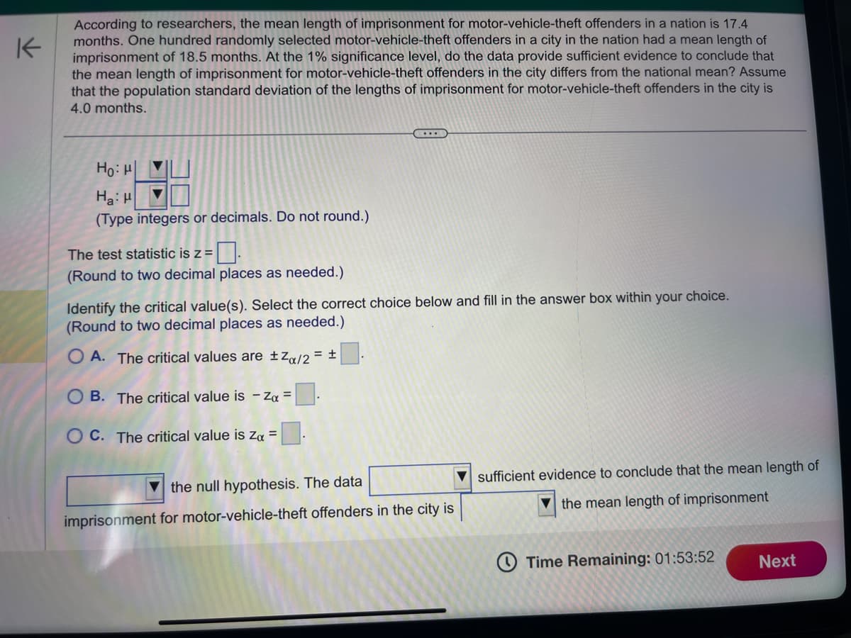 K
According to researchers, the mean length of imprisonment for motor-vehicle-theft offenders in a nation is 17.4
months. One hundred randomly selected motor-vehicle-theft offenders in a city in the nation had a mean length of
imprisonment of 18.5 months. At the 1% significance level, do the data provide sufficient evidence to conclude that
the mean length of imprisonment for motor-vehicle-theft offenders in the city differs from the national mean? Assume
that the population standard deviation of the lengths of imprisonment for motor-vehicle-theft offenders in the city is
4.0 months.
Ho: "
Ha: H
(Type integers or decimals. Do not round.)
The test statistic is z =
(Round to two decimal places as needed.)
(...)
Identify the critical value(s). Select the correct choice below and fill in the answer box within your choice.
(Round to two decimal places as needed.)
OA. The critical values are ±Zα/2 = ±
OB. The critical value is - Zα =
OC. The critical value is Zx =
the null hypothesis. The data
imprisonment for motor-vehicle-theft offenders in the city is
sufficient evidence to conclude that the mean length of
the mean length of imprisonment
Time Remaining: 01:53:52
Next