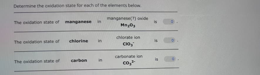 Determine the oxidation state for each of the elements below.
The oxidation state of
The oxidation state of
The oxidation state of
manganese in
chlorine in
carbon
in
manganese(?) oxide
Mn₂03
chlorate ion
CIO3
carbonate ion
CO3²-
is
is
is
✪