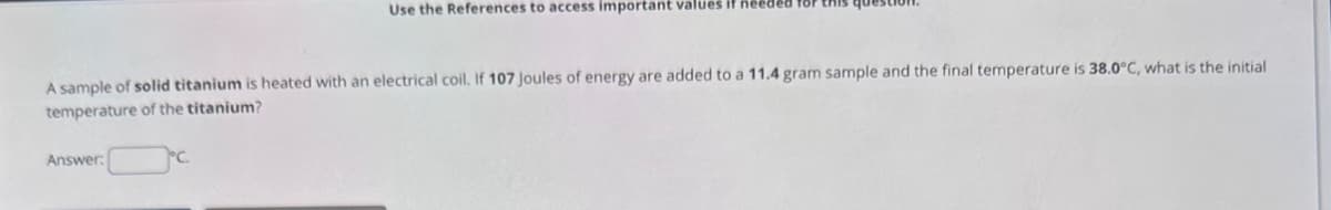 Use the References to access important values if nee
A sample of solid titanium is heated with an electrical coil. If 107 Joules of energy are added to a 11.4 gram sample and the final temperature is 38.0°C, what is the initial
temperature of the titanium?
Answer: