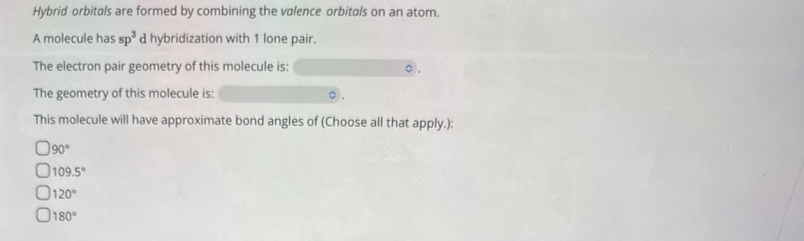 Hybrid orbitals are formed by combining the valence orbitals on an atom.
A molecule has sp³ d hybridization with 1 lone pair.
The electron pair geometry of this molecule is:
The geometry of this molecule is:
This molecule will have approximate bond angles of (Choose all that apply.):
090°
0000
109.5°
120°
180°