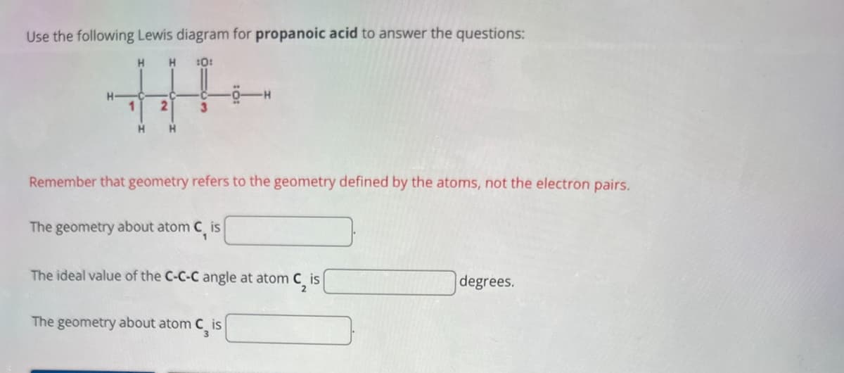 Use the following Lewis diagram for propanoic acid to answer the questions:
H
H
:0:
H
2
3
H
H
Remember that geometry refers to the geometry defined by the atoms, not the electron pairs.
The geometry about atom C, is
The ideal value of the C-C-C angle at atom C₂ is
degrees.
The geometry about atom Cis