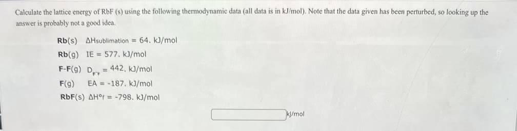 Calculate the lattice energy of RbF (s) using the following thermodynamic data (all data is in kJ/mol). Note that the data given has been perturbed, so looking up the
answer is probably not a good idea.
Rb(s) AHsublimation = 64. kJ/mol
Rb(g) IE=577. kJ/mol
F-F(g) D=442, kJ/mol
F(g) EA =-187. kJ/mol
RbF(s) AH°f=-798. kJ/mol
kJ/mol