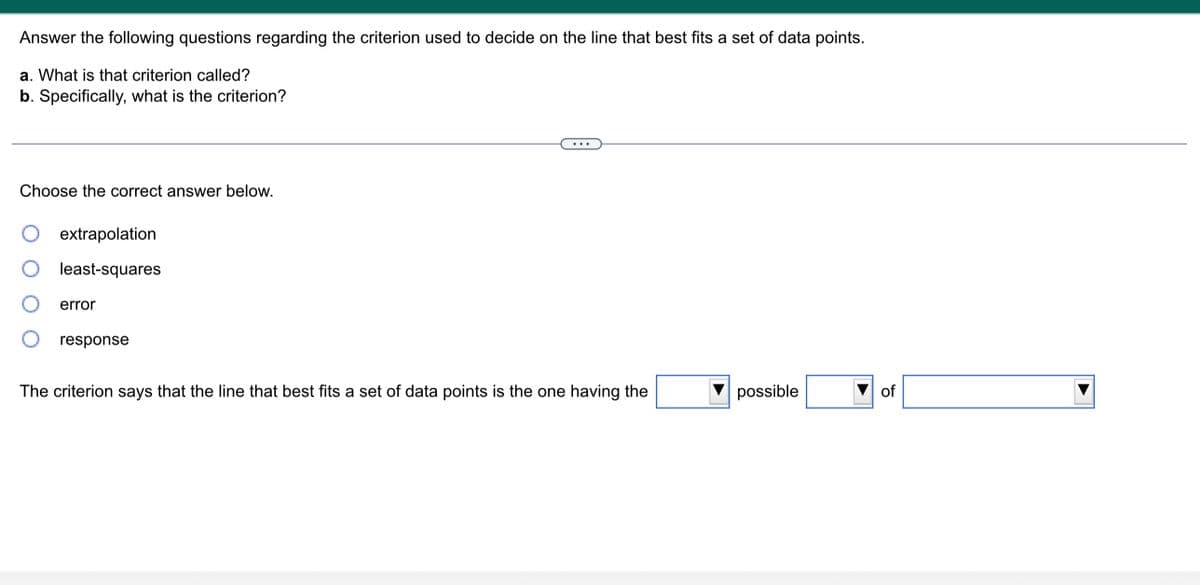 Answer the following questions regarding the criterion used to decide on the line that best fits a set of data points.
a. What is that criterion called?
b. Specifically, what is the criterion?
Choose the correct answer below.
extrapolation
least-squares
error
response
The criterion says that the line that best fits a set of data points is the one having the
possible
of