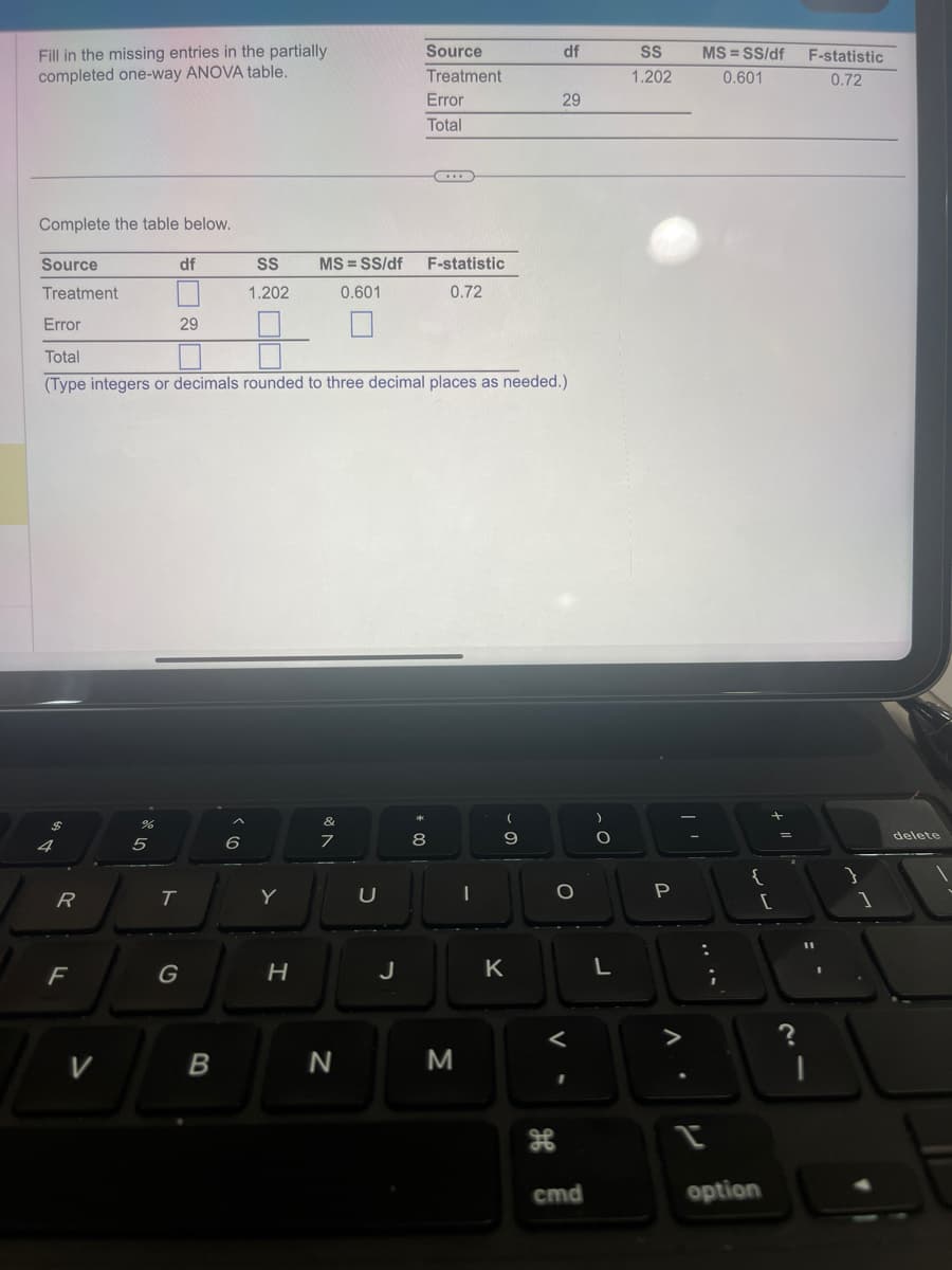 Fill in the missing entries in the partially.
completed one-way ANOVA table.
Complete the table below.
Source
Treatment
4
R
F
df
V
29
T
Error
Total
(Type integers or decimals rounded to three decimal places as needed.)
G
B
SS
1.202
6
Y
MS=SS/df
0.601
H
of A
7
N
U
J
Source
Treatment
* 00
Error
Total
F-statistic
0.72
8
M
(
9
K
df
29
дв
O
<
I
cmd
O
L
SS
1.202
P
^.
I
MS=SS/df
0.601
+ 11
[
option
F-statistic
0.72
1
delete