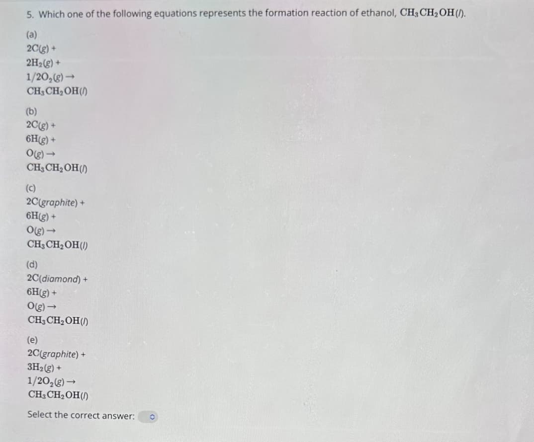5. Which one of the following equations represents the formation reaction of ethanol, CH3CH2OH (/).
(a)
2C(g) +
2H2(g) +
1/202(g) →
CH3CH2OH()
(b)
2C(g) +
6H(g) +
O(g) →
CH3CH2OH (1)
(c)
2C(graphite) +
6H(g) +
O(g)->
CH3CH2OH (/)
(d)
2C(diamond)+
6H(g) +
O(g)->
CH3CH2OH()
(e)
2C(graphite)+
3H2(g) +
1/202(g) →
CH3CH2OH(/)
Select the correct answer: