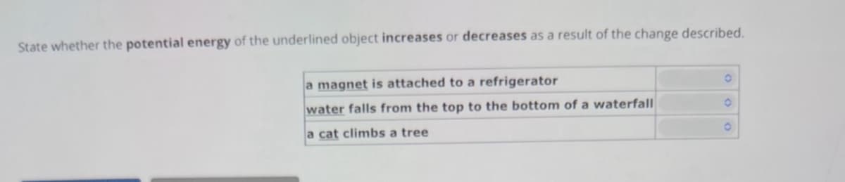 State whether the potential energy of the underlined object increases or decreases as a result of the change described.
a magnet is attached to a refrigerator
water falls from the top to the bottom of a waterfall
a cat climbs a tree