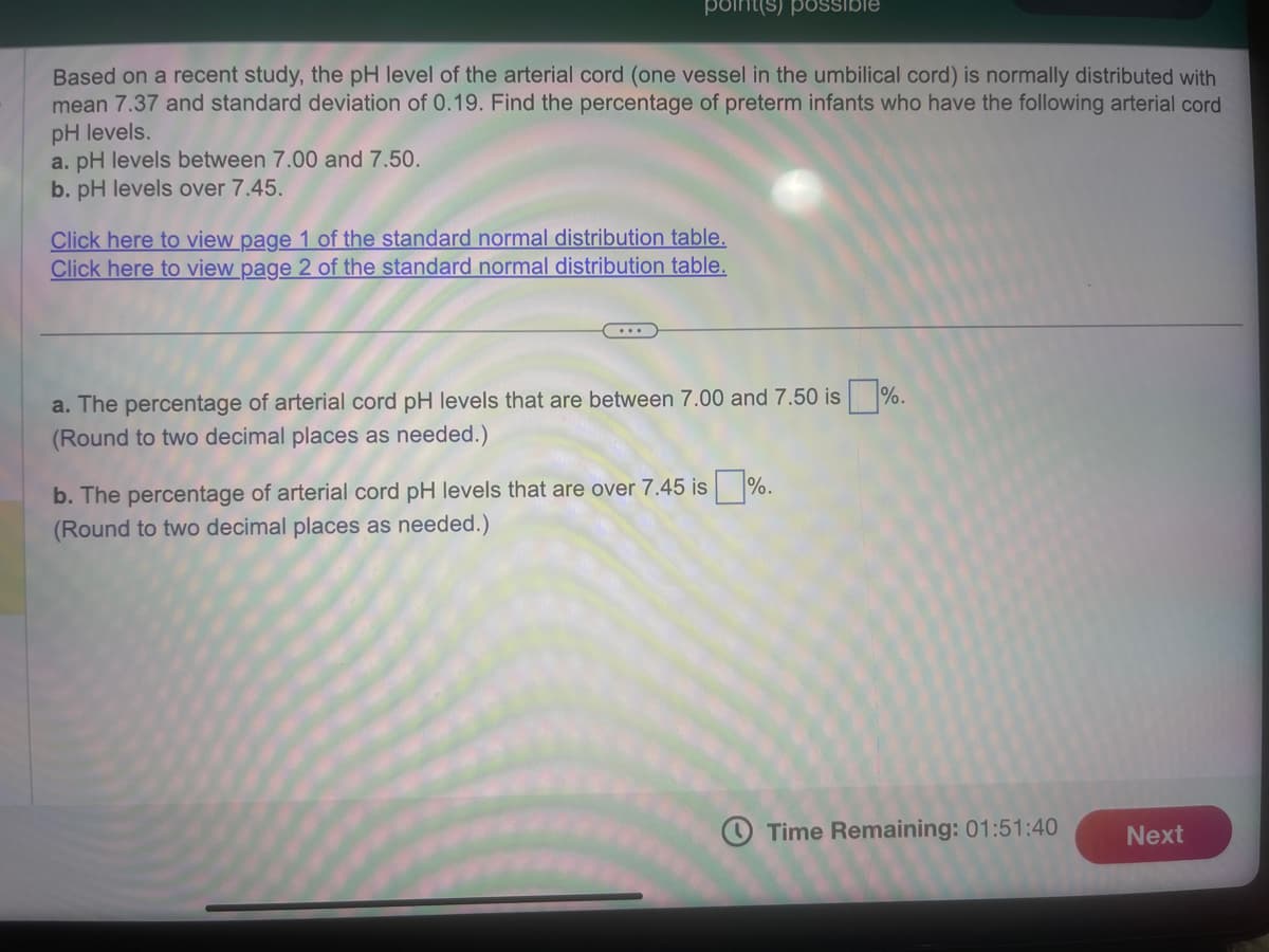 point(s) possible
Based on a recent study, the pH level of the arterial cord (one vessel in the umbilical cord) is normally distributed with
mean 7.37 and standard deviation of 0.19. Find the percentage of preterm infants who have the following arterial cord
pH levels.
a. pH levels between 7.00 and 7.50.
b. pH levels over 7.45.
Click here to view page 1 of the standard normal distribution table.
Click here to view page 2 of the standard normal distribution table.
a. The percentage of arterial cord pH levels that are between 7.00 and 7.50 is%.
(Round to two decimal places as needed.)
b. The percentage of arterial cord pH levels that are over 7.45 is%.
(Round to two decimal places as needed.)
Time Remaining: 01:51:40
Next