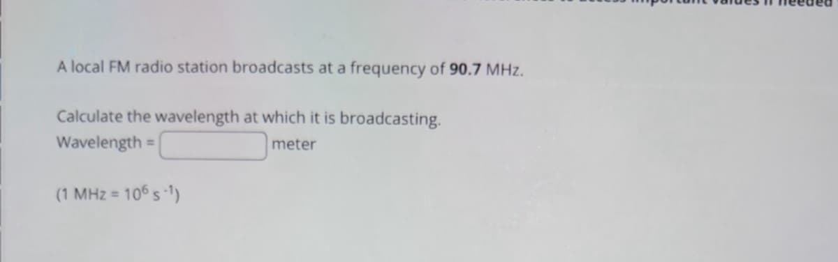 A local FM radio station broadcasts at a frequency of 90.7 MHz.
Calculate the wavelength at which it is broadcasting.
Wavelength:
=
(1 MHz= 106s-1)
meter