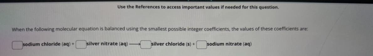 Use the References to access important values if needed for this question.
When the following molecular equation is balanced using the smallest possible integer coefficients, the values of these coefficients are:
sodium chloride (aq) +
silver nitrate (aq)-
silver chloride (s) +
sodium nitrate (aq)