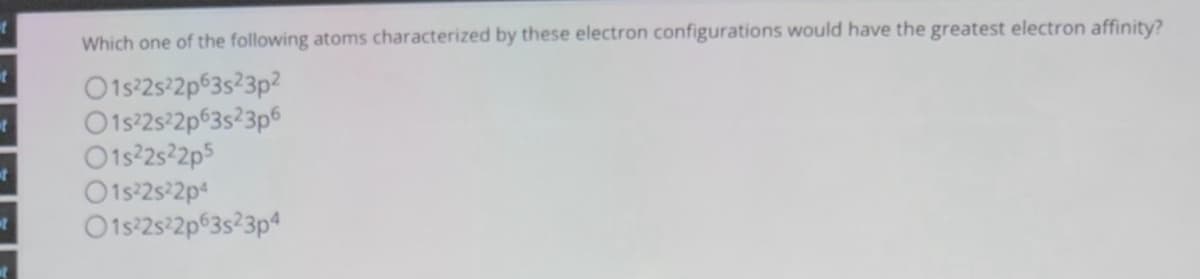 t
t
Which one of the following atoms characterized by these electron configurations would have the greatest electron affinity?
O1s22s22p63s23p2
O1s22s22p63s23p6
01s22s22p5
01s22s22p4
O1s22s22p63s23p4