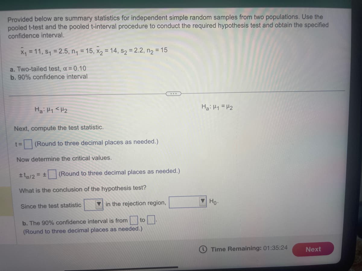 Provided below are summary statistics for independent simple random samples from two populations. Use the
pooled t-test and the pooled t-interval procedure to conduct the required hypothesis test and obtain the specified
confidence interval.
x₁ = 11, S₁ = 2.5, n₁ = 15, x₂ = 14, s₂ = 2.2, n₂ = 15
a. Two-tailed test, α = 0.10
b. 90% confidence interval
Ha: H1 H2
Next, compute the test statistic.
t= (Round to three decimal places as needed.)
Now determine the critical values.
±ta/2= ±
What is the conclusion of the hypothesis test?
Since the test statistic
b. The 90% confidence interval is from to
(Round to three decimal places as needed.)
(Round to three decimal places as needed.)
in the rejection region,
Ha: H1 = H₂
Ho.
Time Remaining: 01:35:24
Next