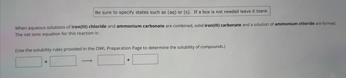 Be sure to specify states such as (aq) or (s). If a box is not needed leave it blank.
When aqueous solutions of iron(III) chloride and ammonium carbonate are combined, solid iron(III) carbonate and a solution of ammonium chloride are formed.
The net ionic equation for this reaction is:
(Use the solubility rules provided in the OWL Preparation Page to determine the solubility of compounds.)
-