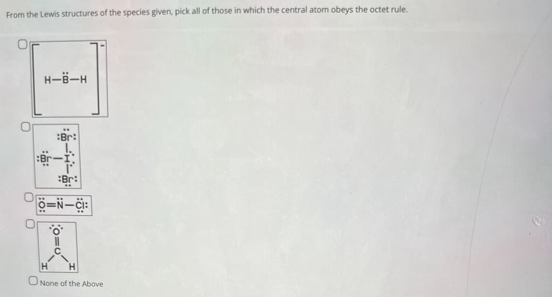 From the Lewis structures of the species given, pick all of those in which the central atom obeys the octet rule.
H-B-H
O
:Br:
Ö=N-CI:
None of the Above