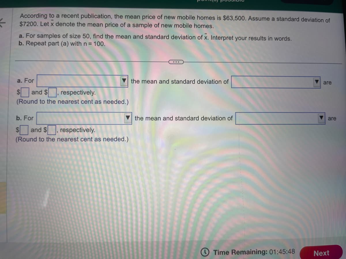 According to a recent publication, the mean price of new mobile homes is $63,500. Assume a standard deviation of
$7200. Let x denote the mean price of a sample of new mobile homes.
a. For samples of size 50, find the mean and standard deviation of X. Interpret your results in words.
b. Repeat part (a) with n = 100.
a. For
and $
respectively.
(Round to the nearest cent as needed.)
b. For
$and $[
respectively.
(Round to the nearest cent as needed.)
the mean and standard deviation of
the mean and standard deviation of
Time Remaining: 01:45:48
are
are
Next