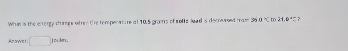 What is the energy change when the temperature of 10.5 grams of solid lead is decreased from 36.0 °C to 21.0°C?
Answer:
Joules.