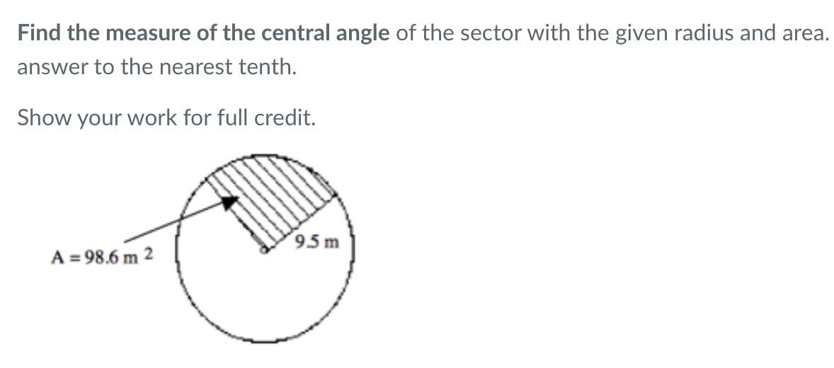 Find the measure of the central angle of the sector with the given radius and area.
answer to the nearest tenth.
Show your work for full credit.
A = 98.6 m 2
9.5m