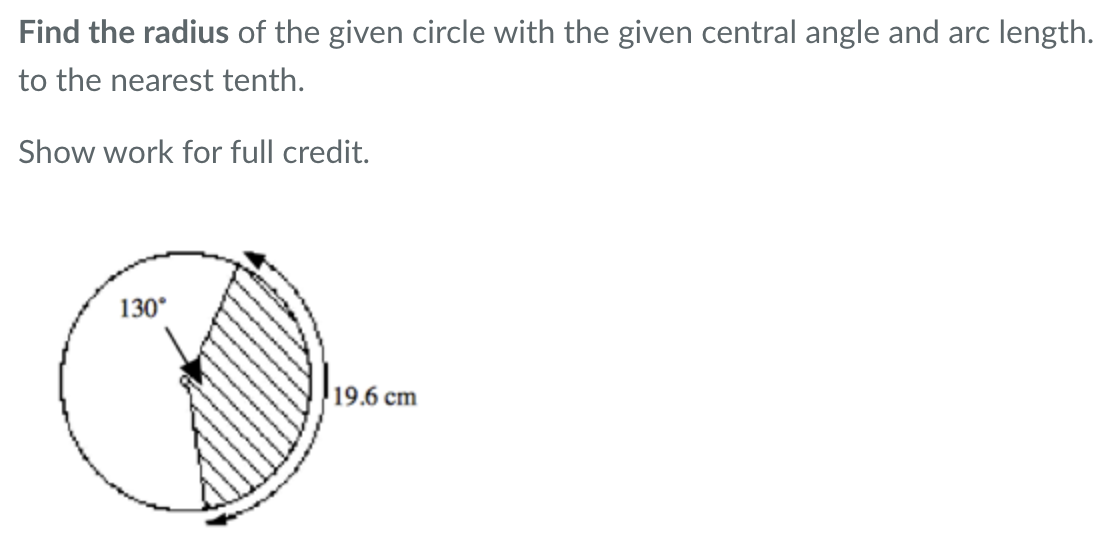 Find the radius of the given circle with the given central angle and arc length.
to the nearest tenth.
Show work for full credit.
130°
19.6 cm