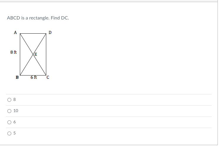 ### Question for Educational Website

**Problem Statement:**
ABCD is a rectangle. Find DC.

**Diagram Description:**
- The rectangle ABCD is shown with vertices A, B, C, and D arranged clockwise.
- The length AB is labeled as 8 feet.
- The width BC is labeled as 6 feet.
- Diagonal lines AC and BD intersect at point E inside the rectangle.

**Answer Choices:**
- ⭘ 8
- ⭘ 10
- ⭘ 6
- ⭘ 5

### Detailed Explanation:
1. **Rectangular Properties:**
   - In a rectangle, opposite sides are equal in length.
   - The lengths AB and DC are the same, and the lengths AD and BC are the same.

2. **Finding DC:**
   - Since AB = 8 feet and AB is opposite to DC, it implies that DC = 8 feet as well.

### Solution:
By applying the properties of rectangles, 
**The length of DC is 8 feet.**

Select the correct answer based on the problem statement and solution.

**Correct Answer:**
- ⭘ 8