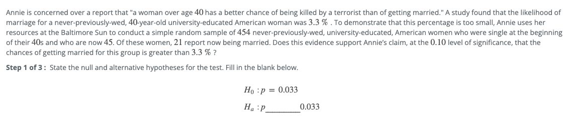 Annie is concerned over a report that "a woman over age 40 has a better chance of being killed by a terrorist than of getting married." A study found that the likelihood of
marriage for a never-previously-wed, 40-year-old university-educated American woman was 3.3 % . To demonstrate that this percentage is too small, Annie uses her
resources at the Baltimore Sun to conduct a simple random sample of 454 never-previously-wed, university-educated, American women who were single at the beginning
of their 40s and who are now 45. Of these women, 21 report now being married. Does this evidence support Annie's claim, at the 0.10 level of significance, that the
chances of getting married for this group is greater than 3.3 % ?
Step 1 of 3: State the null and alternative hypotheses for the test. Fill in the blank below.
Ho :p = 0.033
Ha :P.
0.033
