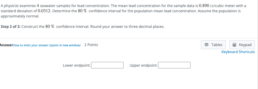 A physicist examines 4 seawater samples for lead concentration. The mean lead concentration for the sample data is 0.890 cc/cubic meter with a
standard deviation of 0.0312. Determine the 80 % confidence interval for the population mean lead concentration. Assume the population is
approximately normal.
Step 2 of 2: Construct the 80 % confidence interval. Round your answer to three decimal places.
AnswerHow to enter your answer (opens in new window) 2 Points
囲 Tables
国 Keypad
Keyboard Shortcuts
Lower endpoint:
Upper endpoint:
