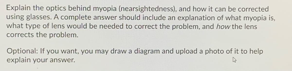 Explain the optics behind myopia (nearsightedness), and how it can be corrected
using glasses. A complete answer should include an explanation of what myopia is,
what type of lens would be needed to correct the problem, and how the lens
corrects the problem.
Optional: If you want, you may draw a diagram and upload a photo of it to help
explain your answer.
