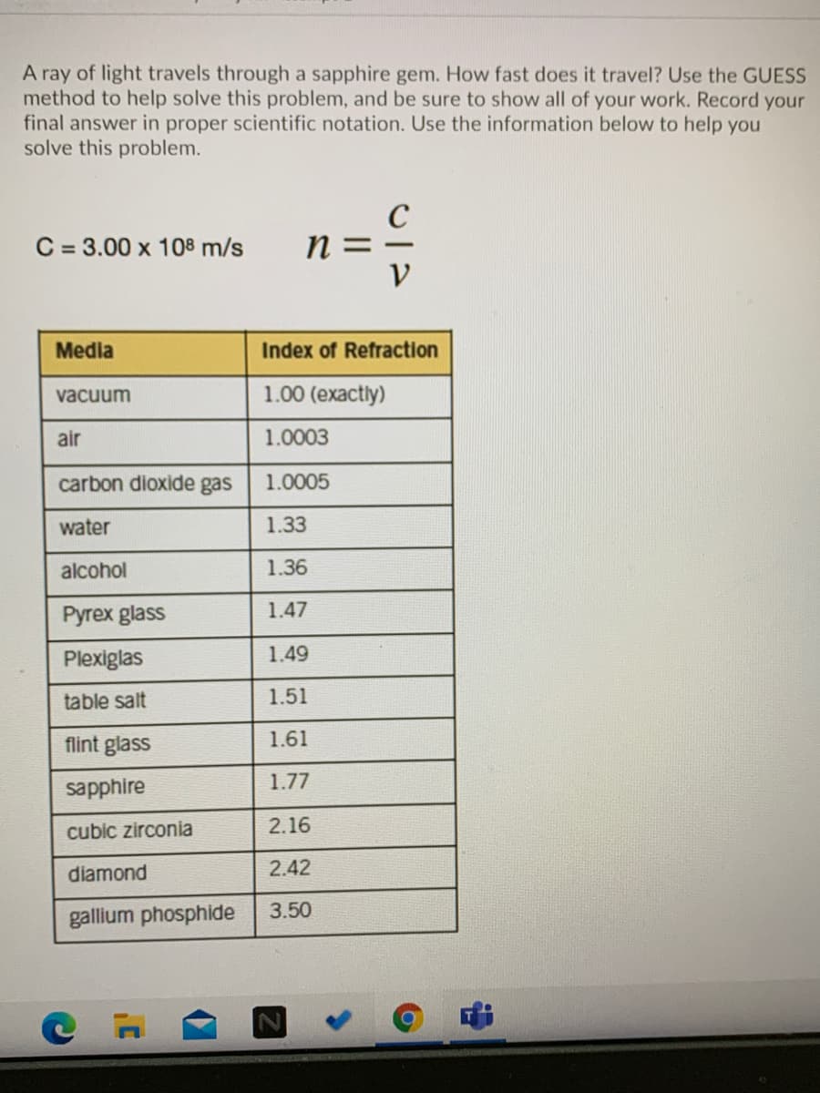 A ray of light travels through a sapphire gem. How fast does it travel? Use the GUESS
method to help solve this problem, and be sure to show all of your work. Record your
final answer in proper scientific notation. Use the information below to help you
solve this problem.
C
n =
C = 3.00 x 108 m/s
|
Media
Index of Refraction
vacuum
1.00 (exactly)
air
1.0003
carbon dioxide gas
1.0005
water
1.33
alcohol
1.36
Pyrex glass
1.47
Plexiglas
1.49
table salt
1.51
flint glass
1.61
1.77
sapphire
cubic zirconia
2.16
diamond
2.42
gallium phosphide
3.50
