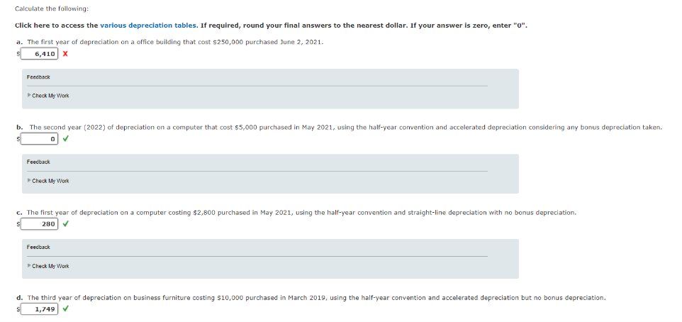 Calculate the following:
Click here to access the various depreciation tables. If required, round your final answers to the nearest dollar. If your answer is zero, enter "0".
a. The first year of depreciation on a office building that cost $250,000 purchased June 2, 2021.
6,410 X
Feedback
►Check My Work
b. The second year (2022) of depreciation on a computer that cost $5,000 purchased in May 2021, using the half-year convention and accelerated depreciation considering any bonus depreciation taken.
Feedback
►Check My Work
c. The first year of depreciation on a computer costing $2,800 purchased in May 2021, using the half-year convention and straight-line depreciation with no bonus depreciation.
280
Feedback
►Check My Work
d. The third year of depreciation on business furniture costing $10,000 purchased in March 2019, using the half-year convention and accelerated depreciation but no bonus depreciation.
1,749